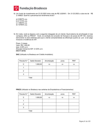 Página 81 de 105
8) Um fundo de investimento em 01.03.2003 tinha cota de R$ 3,020401. Em 31.03.2003 a cota era de R$
3,109825. Qual foi o percentual de rendimento bruto?
a) 2,9607% a.p.
b) 2,1315% a.p.
c) 1,9823% a.p.
d) 1,8782% a.p.
9) Em visita, você se deparou com a seguinte indagação de um cliente: Qual sistema de amortização é mais
vantajoso, SAC ou PRICE? Você, na condição de consultor de finanças e de posse da HP-12C, resolveu
demonstrar os dois sistemas para que o cliente compreendesse as diferenças quanto ao juro a ser pago
inclusive a incidência do IOF.
Prazo: 3 meses
Valor: R$ 1.000,00
taxa: 2,00% a.m.
Alíquota mensal do IOF: 0,123% a.m.
(Ver 8
ª
série)
SAC (Utilizado no Bradesco em Crédito Imobiliário)
Parcela N.º Saldo Devedor Amortização Juros PMT
0 1.000,00 -o- -o- -o-
1
2
3
Total
PRICE (Utilizado no Bradesco nas carteiras de Empréstimos e Financiamentos)
Parcela N.º Saldo Devedor Amortização Juros PMT
0 1.000,00 -o- -o- -o-
1
2
3
Total
 