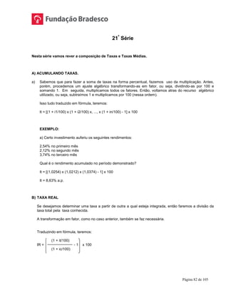 Página 82 de 105
21ª
Série
Nesta série vamos rever a composição de Taxas e Taxas Médias.
A) ACUMULANDO TAXAS.
a) Sabemos que para fazer a soma de taxas na forma percentual, fazemos uso da multiplicação. Antes,
porém, procedemos um ajuste algébrico transformando-as em fator, ou seja, dividindo-as por 100 e
somando 1. Em seguida, multiplicamos todos os fatores. Então, voltamos atras do recurso algébrico
utilizado, ou seja, subtraímos 1 e multiplicamos por 100 (nessa ordem).
Isso tudo traduzido em fórmula, teremos:
It = [(1 + i1/100) x (1 + i2/100) x, ..., x (1 + in/100) - 1] x 100
EXEMPLO:
a) Certo investimento auferiu os seguintes rendimentos:
2,54% no primeiro mês
2,12% no segundo mês
3,74% no terceiro mês
Qual é o rendimento acumulado no período demonstrado?
It = [(1,0254) x (1,0212) x (1,0374) - 1] x 100
It = 8,63% a.p.
B) TAXA REAL
Se desejamos determinar uma taxa a partir de outra a qual esteja integrada, então faremos a divisão da
taxa total pela taxa conhecida.
A transformação em fator, como no caso anterior, também se faz necessária.
Traduzindo em fórmula, teremos:
(1 + it/100)
IR = - 1 x 100
(1 + ic/100)
 