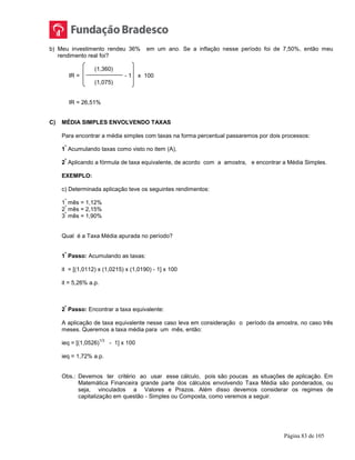 Página 83 de 105
b) Meu investimento rendeu 36% em um ano. Se a inflação nesse período foi de 7,50%, então meu
rendimento real foi?
(1,360)
IR = - 1 x 100
(1,075)
IR = 26,51%
C) MÉDIA SIMPLES ENVOLVENDO TAXAS
Para encontrar a média simples com taxas na forma percentual passaremos por dois processos:
1
º
Acumulando taxas como visto no item (A),
2
º
Aplicando a fórmula de taxa equivalente, de acordo com a amostra, e encontrar a Média Simples.
EXEMPLO:
c) Determinada aplicação teve os seguintes rendimentos:
1
º
mês = 1,12%
2
º
mês = 2,15%
3
º
mês = 1,90%
Qual é a Taxa Média apurada no período?
1
º
Passo: Acumulando as taxas:
it = [(1,0112) x (1,0215) x (1,0190) - 1] x 100
it = 5,26% a.p.
2
º
Passo: Encontrar a taxa equivalente:
A aplicação de taxa equivalente nesse caso leva em consideração o período da amostra, no caso três
meses. Queremos a taxa média para um mês, então:
ieq = [(1,0526)
1/3
- 1] x 100
ieq = 1,72% a.p.
Obs.: Devemos ter critério ao usar esse cálculo, pois são poucas as situações de aplicação. Em
Matemática Financeira grande parte dos cálculos envolvendo Taxa Média são ponderados, ou
seja, vinculados a Valores e Prazos. Além disso devemos considerar os regimes de
capitalização em questão - Simples ou Composta, como veremos a seguir.
 
