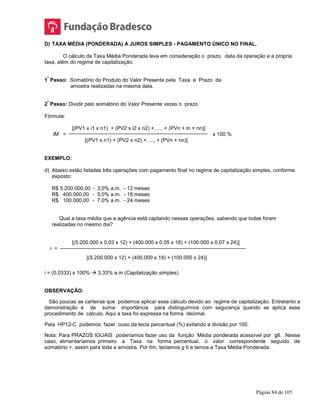 Página 84 de 105
D) TAXA MÉDIA (PONDERADA) A JUROS SIMPLES - PAGAMENTO ÚNICO NO FINAL.
O cálculo da Taxa Média Ponderada leva em consideração o prazo, data da operação e a própria
taxa, além do regime de capitalização.
1
º
Passo: Somatório do Produto do Valor Presente pela Taxa e Prazo da
amostra realizadas na mesma data.
2
º
Passo: Dividir pelo somatório do Valor Presente vezes o prazo.
Fórmula:
[(PV1 x i1 x n1) + (PV2 x i2 x n2) +, ..., + (PVn + in + nn)]
iM = x 100 %
[(PV1 x n1) + (PV2 x n2) +, ..., + (PVn + nn)]
EXEMPLO:
d) Abaixo estão listadas três operações com pagamento final no regime de capitalização simples, conforme
exposto:
R$ 5.200.000,00 - 3,0% a.m. - 12 meses
R$ 400.000,00 - 5,0% a.m. - 18 meses
R$ 100.000,00 - 7,0% a.m. - 24 meses
Qual a taxa média que a agência está captando nessas operações, sabendo que todas foram
realizadas no mesmo dia?
[(5.200.000 x 0,03 x 12) + (400.000 x 0,05 x 18) + (100.000 x 0,07 x 24)]
i =
[(5.200.000 x 12) + (400.000 x 18) + (100.000 x 24)]
i = (0,0333) x 100%  3,33% a.m (Capitalização simples)
OBSERVAÇÃO:
São poucas as carteiras que podemos aplicar esse cálculo devido ao regime de capitalização. Entretanto a
demonstração é de suma importância para distinguirmos com segurança quando se aplica esse
procedimento de cálculo. Aqui a taxa foi expressa na forma decimal.
Pela HP12-C podemos fazer ouso da tecla percentual (%) evitando a divisão por 100.
Nota: Para PRAZOS IGUAIS poderíamos fazer uso da função Média ponderada acessível por g6. Nesse
caso, alimentaríamos primeiro a Taxa na forma percentual, o valor correspondente seguido de
somatório +, assim para toda a amostra. Por fim, teclamos g 6 e temos a Taxa Média Ponderada.
 
