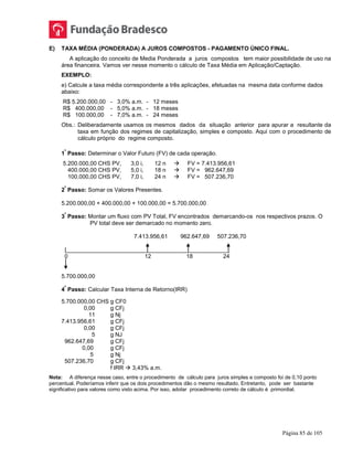 Página 85 de 105
E) TAXA MÉDIA (PONDERADA) A JUROS COMPOSTOS - PAGAMENTO ÚNICO FINAL.
A aplicação do conceito de Media Ponderada a juros compostos tem maior possibilidade de uso na
área financeira. Vamos ver nesse momento o cálculo de Taxa Média em Aplicação/Captação.
EXEMPLO:
e) Calcule a taxa média correspondente a três aplicações, efetuadas na mesma data conforme dados
abaixo:
R$ 5.200.000,00 - 3,0% a.m. - 12 meses
R$ 400.000,00 - 5,0% a.m. - 18 meses
R$ 100.000,00 - 7,0% a.m. - 24 meses
Obs.: Deliberadamente usamos os mesmos dados da situação anterior para apurar a resultante da
taxa em função dos regimes de capitalização, simples e composto. Aqui com o procedimento de
cálculo próprio do regime composto.
1
º
Passo: Determinar o Valor Futuro (FV) de cada operação.
5.200.000,00 CHS PV, 3,0 i, 12 n  FV = 7.413.956,61
400.000,00 CHS PV, 5,0 i, 18 n  FV = 962.647,69
100.000,00 CHS PV, 7,0 i, 24 n  FV = 507.236,70
2
º
Passo: Somar os Valores Presentes.
5.200.000,00 + 400.000,00 + 100.000,00 = 5.700.000,00
3
º
Passo: Montar um fluxo com PV Total, FV encontrados demarcando-os nos respectivos prazos. O
PV total deve ser demarcado no momento zero.
7.413.956,61 962.647,69 507.236,70
|___________________________________________________
0 12 18 24
5.700.000,00
4
º
Passo: Calcular Taxa Interna de Retorno(IRR)
5.700.000,00 CHS g CF0
0,00 g CFj
11 g Nj
7.413.956,61 g CFj
0,00 g CFj
5 g NJ
962.647,69 g CFj
0,00 g CFj
5 g Nj
507.236,70 g CFj
f IRR  3,43% a.m.
Nota: A diferença nesse caso, entre o procedimento de cálculo para juros simples e composto foi de 0,10 ponto
percentual. Poderíamos inferir que os dois procedimentos dão o mesmo resultado. Entretanto, pode ser bastante
significativo para valores como visto acima. Por isso, adotar procedimento correto de cálculo é primordial.
 