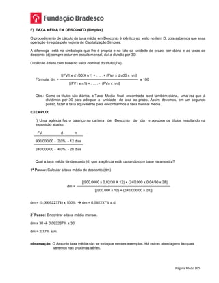 Página 86 de 105
F) TAXA MÉDIA EM DESCONTO (Simples)
O procedimento de cálculo da taxa média em Desconto é idêntico ao visto no item D, pois sabemos que essa
operação é regida pelo regime de Capitalização Simples.
A diferença está na simbologia que lhe é própria e no fato da unidade de prazo ser diária e as taxas de
desconto (d) sempre estar em escala mensal, daí a divisão por 30.
O cálculo é feito com base no valor nominal do título (FV).
[(FV1 x d1/30 X n1) + , ... ,+ (FVn x dn/30 x nn)]
Fórmula: dm = x 100
[(FV1 x n1) + , ... ,+ (FVn x nn)]
Obs.: Como os títulos são diários, a Taxa Média final encontrada será também diária, uma vez que já
dividimos por 30 para adequar a unidade de taxa ao prazo. Assim devemos, em um segundo
passo, fazer a taxa equivalente para encontrarmos a taxa mensal media.
EXEMPLO:
f) Uma agência fez o balanço na carteira de Desconto do dia e agrupou os títulos resultando na
exposição abaixo:
FV d n
900.000,00 - 2,0% - 12 dias
240.000,00 - 4,0% - 28 dias
Qual a taxa média de desconto (d) que a agência está captando com base na amostra?
1º Passo: Calcular a taxa média de desconto (dm)
[(900.0000 x 0,02/30 X 12) + (240.000 x 0,04/30 x 28)]
dm =
[(900.000 x 12) + (240.000,00 x 28)]
dm = (0,000922374) x 100%  dm = 0,092237% a.d.
2
º
Passo: Encontrar a taxa média mensal.
dm x 30  0,092237% x 30
dm = 2,77% a.m.
observação: O Assunto taxa média não se extingue nesses exemplos. Há outras abordagens às quais
veremos nas próximas séries.
 