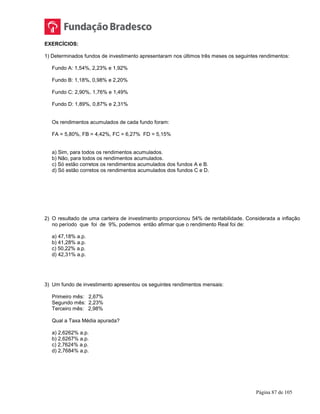 Página 87 de 105
EXERCÍCIOS:
1) Determinados fundos de investimento apresentaram nos últimos três meses os seguintes rendimentos:
Fundo A: 1,54%, 2,23% e 1,92%
Fundo B: 1,18%, 0,98% e 2,20%
Fundo C: 2,90%, 1,76% e 1,49%
Fundo D: 1,89%, 0,87% e 2,31%
Os rendimentos acumulados de cada fundo foram:
FA = 5,80%, FB = 4,42%, FC = 6,27% FD = 5,15%
a) Sim, para todos os rendimentos acumulados.
b) Não, para todos os rendimentos acumulados.
c) Só estão corretos os rendimentos acumulados dos fundos A e B.
d) Só estão corretos os rendimentos acumulados dos fundos C e D.
2) O resultado de uma carteira de investimento proporcionou 54% de rentabilidade. Considerada a inflação
no período que foi de 9%, podemos então afirmar que o rendimento Real foi de:
a) 47,18% a.p.
b) 41,28% a.p.
c) 50,22% a.p.
d) 42,31% a.p.
3) Um fundo de investimento apresentou os seguintes rendimentos mensais:
Primeiro mês: 2,67%
Segundo mês: 2,23%
Terceiro mês: 2,98%
Qual a Taxa Média apurada?
a) 2,6262% a.p.
b) 2,6267% a.p.
c) 2,7624% a.p.
d) 2,7684% a.p.
 