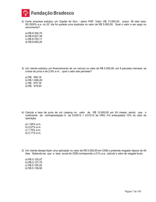 Página 7 de 105
2) Certa empresa solicitou um Capital de Giro - plano PAP. Valor: R$ 13.000,00, prazo: 36 dias taxa:
59,1820% a.a. no 22
º
dia foi quitada uma duplicata no valor de R$ 5.000,00. Qual o valor a ser pago no
vencimento?
a) R$ 8.300,75
b) R$ 8.527,39
c) R$ 8.720,17
d) R$ 8.650,25
3) Um cliente solicitou um financiamento de um veículo no valor de R$ 5.000,00, em 6 parcelas mensais, se
a taxa de juros e de 2,9% a.m., qual o valor das parcelas?
a) R$ 950,16
b) R$ 1.006,29
c) R$ 970,18
d) R$ 919,93
4) Calcule a taxa de juros de um Leasing no valor de R$ 10.000,00 por 24 meses, sendo que o
coeficiente da contraprestação é de 0,03512 + 0,01212 de VRG. Foi antecipados 10% do valor da
operação.
a) 1,94% a.m.
b) 2,07% a.m.
c) 1,75% a.m.
d) 2,11% a.m.
5) Um cliente deseja fazer uma aplicação no valor de R$ 5.000,00 em CDB e pretende resgatar depois de 45
dias. Sabendo-se que a taxa anual do CDB corresponde a 21% a.a., calcule o valor de resgate bruto.
a) R$ 5.120,57
b) R$ 5.127,70
c) R$ 5.100,35
d) R$ 5.136,90
 