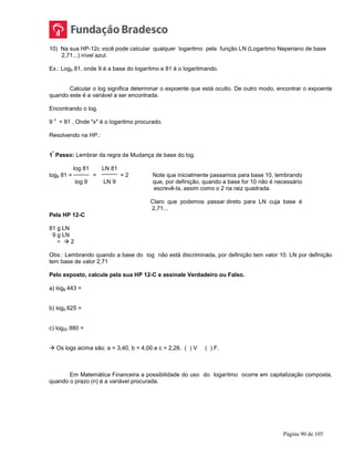 Página 90 de 105
10) Na sua HP-12c você pode calcular qualquer logaritmo pela função LN (Logaritmo Neperiano de base
2,71...) nível azul.
Ex.: Log9 81, onde 9 é a base do logarítmo e 81 é o logaritmando.
Calcular o log significa determinar o expoente que está oculto. De outro modo, encontrar o expoente
quando este é a variável a ser encontrada.
Encontrando o log.
9
x
= 81 , Onde "x" é o logaritmo procurado.
Resolvendo na HP.:
1
º
Passo: Lembrar da regra da Mudança de base do log.
log 81 LN 81
log9 81 = = = 2 Note que inicialmente passamos para base 10, lembrando
log 9 LN 9 que, por definição, quando a base for 10 não é necessário
escrevê-la, assim como o 2 na raiz quadrada.
Claro que podemos passar direto para LN cuja base é
2,71...
Pela HP 12-C
81 g LN
9 g LN
÷  2
Obs.: Lembrando quando a base do log não está discriminada, por definição tem valor 10. LN por definição
tem base de valor 2,71
Pelo exposto, calcule pela sua HP 12-C e assinale Verdadeiro ou Falso.
a) log6 443 =
b) log5 625 =
c) log20 880 =
 Os logs acima são: a = 3,40, b = 4,00 e c = 2,26. ( ) V ( ) F.
Em Matemática Financeira a possibilidade do uso do logarítmo ocorre em capitalização composta,
quando o prazo (n) é a variável procurada.
 