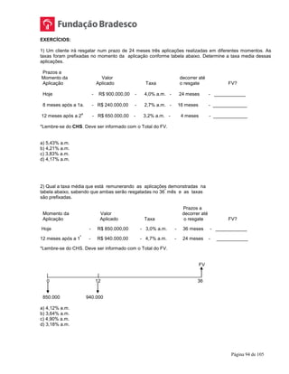 Página 94 de 105
EXERCÍCIOS:
1) Um cliente irá resgatar num prazo de 24 meses três aplicações realizadas em diferentes momentos. As
taxas foram prefixadas no momento da aplicação conforme tabela abaixo. Determine a taxa media dessas
aplicações.
Prazos a
Momento da Valor decorrer até
Aplicação Aplicado Taxa o resgate FV?
Hoje - R$ 900.000,00 - 4,0% a.m. - 24 meses - ____________
8 meses após a 1a. - R$ 240.000,00 - 2,7% a.m. - 16 meses - _____________
12 meses após a 2
a
- R$ 650.000,00 - 3,2% a.m. - 4 meses - _____________
*Lembre-se do CHS. Deve ser informado com o Total do FV.
a) 5,43% a.m.
b) 4,21% a.m.
c) 3,83% a.m.
d) 4,17% a.m.
2) Qual a taxa média que está remunerando as aplicações demonstradas na
tabela abaixo, sabendo que ambas serão resgatadas no 36
º
mês e as taxas
são prefixadas.
Prazos a
Momento da Valor decorrer até
Aplicação Aplicado Taxa o resgate FV?
Hoje - R$ 850.000,00 - 3,0% a.m. - 36 meses - ____________
12 meses após a 1
ª
- R$ 940.000,00 - 4,7% a.m. - 24 meses - ____________
*Lembre-se do CHS. Deve ser informado com o Total do FV.
FV
| |
0 12 36
850.000 940.000
a) 4,12% a.m.
b) 3,64% a.m.
c) 4,90% a.m.
d) 3,18% a.m.
 
