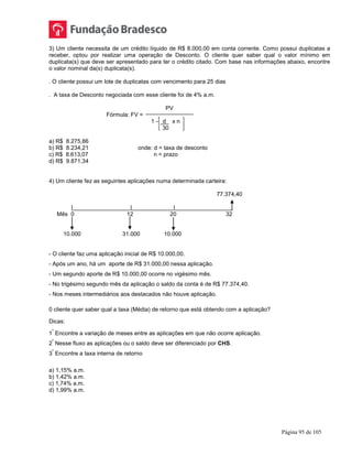Página 95 de 105
3) Um cliente necessita de um crédito líquido de R$ 8.000,00 em conta corrente. Como possui duplicatas a
receber, optou por realizar uma operação de Desconto. O cliente quer saber qual o valor mínimo em
duplicata(s) que deve ser apresentado para ter o crédito citado. Com base nas informações abaixo, encontre
o valor nominal da(s) duplicata(s).
. O cliente possui um lote de duplicatas com vencimento para 25 dias
. A taxa de Desconto negociada com esse cliente foi de 4% a.m.
PV
Fórmula: FV =
1 - d x n
30
a) R$ 8.275,86
b) R$ 8.234,21 onde: d = taxa de desconto
c) R$ 8.613,07 n = prazo
d) R$ 9.871,34
4) Um cliente fez as seguintes aplicações numa determinada carteira:
77.374,40
|__________________|_____________|__________________
Mês 0 12 20 32
10.000 31.000 10.000
- O cliente faz uma aplicação inicial de R$ 10.000,00.
- Após um ano, há um aporte de R$ 31.000,00 nessa aplicação.
- Um segundo aporte de R$ 10.000,00 ocorre no vigésimo mês.
- No trigésimo segundo mês da aplicação o saldo da conta é de R$ 77.374,40.
- Nos meses intermediários aos destacados não houve aplicação.
0 cliente quer saber qual a taxa (Média) de retorno que está obtendo com a aplicação?
Dicas:
1
º
Encontre a variação de meses entre as aplicações em que não ocorre aplicação.
2
º
Nesse fluxo as aplicações ou o saldo deve ser diferenciado por CHS.
3
º
Encontre a taxa interna de retorno
a) 1,15% a.m.
b) 1,42% a.m.
c) 1,74% a.m.
d) 1,99% a.m.
 