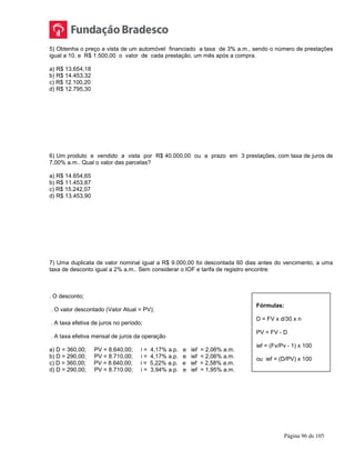 Página 96 de 105
5) Obtenha o preço a vista de um automóvel financiado a taxa de 3% a.m., sendo o número de prestações
igual a 10, e R$ 1.500,00 o valor de cada prestação, um mês após a compra.
a) R$ 13.654,18
b) R$ 14.453,32
c) R$ 12.100,20
d) R$ 12.795,30
6) Um produto e vendido a vista por R$ 40.000,00 ou a prazo em 3 prestações, com taxa de juros de
7,00% a.m.. Qual o valor das parcelas?
a) R$ 14.654,65
b) R$ 11.453,87
c) R$ 15.242,07
d) R$ 13.453,90
7) Uma duplicata de valor nominal igual a R$ 9.000,00 foi descontada 60 dias antes do vencimento, a uma
taxa de desconto igual a 2% a.m.. Sem considerar o IOF e tarifa de registro encontre:
. O desconto;
. O valor descontado (Valor Atual = PV);
. A taxa efetiva de juros no período;
. A taxa efetiva mensal de juros da operação
a) D = 360,00; PV = 8.640,00; i = 4,17% a.p. e ief = 2,06% a.m.
b) D = 290,00; PV = 8.710,00; i = 4,17% a.p. e ief = 2,06% a.m.
c) D = 360,00; PV = 8.640,00; i = 5,22% a.p. e ief = 2,58% a.m.
d) D = 290,00; PV = 8.710.00; i = 3,94% a.p. e ief = 1,95% a.m.
Fórmulas:
D = FV x d/30 x n
PV = FV - D
ief = (Fv/Pv - 1) x 100
ou ief = (D/PV) x 100
 