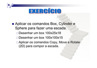 Aplicar os comandos Box, Cylinder e
Sphere para fazer uma escada.
Desenhar um box 100x25x18
Desenhar um box 100x100x15
Aplicar os comandos Copy, Move e Rotate
(2D) para compor a escada.
 