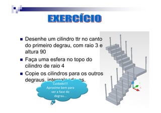 Desenhe um cilindro ttr no canto
do primeiro degrau, com raio 3 e
altura 90
Faça uma esfera no topo do
cilindro de raio 4
Copie os cilindros para os outros
degraus, intercalando-os.
Cuidado!!!
Aproxime bem para
ver a face do
degrau...
 