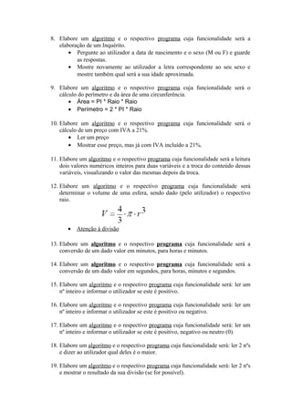 8. Elabore um algoritmo e o respectivo programa cuja funcionalidade será a
elaboração de um Inquérito.
• Pergunte ao utilizador a data de nascimento e o sexo (M ou F) e guarde
as respostas.
• Mostre novamente ao utilizador a letra correspondente ao seu sexo e
mostre também qual será a sua idade aproximada.
9. Elabore um algoritmo e o respectivo programa cuja funcionalidade será o
cálculo do perímetro e da área de uma circunferência.
• Área = PI * Raio * Raio
• Perímetro = 2 * PI * Raio
10. Elabore um algoritmo e o respectivo programa cuja funcionalidade será o
cálculo de um preço com IVA a 21%.
• Ler um preço
• Mostrar esse preço, mas já com IVA incluído a 21%.
11. Elabore um algoritmo e o respectivo programa cuja funcionalidade será a leitura
dois valores numéricos inteiros para duas variáveis e a troca do conteúdo dessas
variáveis, visualizando o valor das mesmas depois da troca.
12. Elabore um algoritmo e o respectivo programa cuja funcionalidade será
determinar o volume de uma esfera, sendo dado (pelo utilizador) o respectivo
raio.
• Atenção à divisão
13. Elabore um algoritmo e o respectivo programa cuja funcionalidade será a
conversão de um dado valor em minutos, para horas e minutos.
14. Elabore um algoritmo e o respectivo programa cuja funcionalidade será a
conversão de um dado valor em segundos, para horas, minutos e segundos.
15. Elabore um algoritmo e o respectivo programa cuja funcionalidade será: ler um
nº inteiro e informar o utilizador se este é positivo.
16. Elabore um algoritmo e o respectivo programa cuja funcionalidade será: ler um
nº inteiro e informar o utilizador se este é positivo ou negativo.
17. Elabore um algoritmo e o respectivo programa cuja funcionalidade será: ler um
nº inteiro e informar o utilizador se este é positivo, negativo ou neutro (0).
18. Elabore um algoritmo e o respectivo programa cuja funcionalidade será: ler 2 nºs
e dizer ao utilizador qual deles é o maior.
19. Elabore um algoritmo e o respectivo programa cuja funcionalidade será: ler 2 nºs
e mostrar o resultado da sua divisão (se for possível).
 