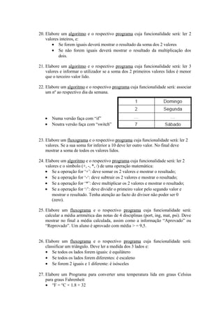 20. Elabore um algoritmo e o respectivo programa cuja funcionalidade será: ler 2
valores inteiros, e:
• Se forem iguais deverá mostrar o resultado da soma dos 2 valores
• Se não forem iguais deverá mostrar o resultado da multiplicação dos
dois.
21. Elabore um algoritmo e o respectivo programa cuja funcionalidade será: ler 3
valores e informar o utilizador se a soma dos 2 primeiros valores lidos é menor
que o terceiro valor lido.
22. Elabore um algoritmo e o respectivo programa cuja funcionalidade será: associar
um nº ao respectivo dia da semana.
• Numa versão faça com “if”
• Noutra versão faça com “switch”
23. Elabore um fluxograma e o respectivo programa cuja funcionalidade será: ler 2
valores. Se a sua soma for inferior a 10 deve ler outro valor. No final deve
mostrar a soma de todos os valores lidos.
24. Elabore um algoritmo e o respectivo programa cuja funcionalidade será: ler 2
valores e o símbolo (+, -, *, /) de uma operação matemática:
• Se a operação for ‘+’: deve somar os 2 valores e mostrar o resultado;
• Se a operação for ‘-‘: deve subtrair os 2 valores e mostrar o resultado;
• Se a operação for ‘*’: deve multiplicar os 2 valores e mostrar o resultado;
• Se a operação for ‘/’: deve dividir o primeiro valor pelo segundo valor e
mostrar o resultado. Tenha atenção ao facto do divisor não poder ser 0
(zero).
25. Elabore um fluxograma e o respectivo programa cuja funcionalidade será:
calcular a média aritmética das notas de 4 disciplinas (port, ing, mat, psi). Deve
mostrar no final a média calculada, assim como a informação “Aprovado” ou
“Reprovado”. Um aluno é aprovado com média > = 9,5.
26. Elabore um fluxograma e o respectivo programa cuja funcionalidade será:
classificar um triângulo. Deve ler a medida dos 3 lados e:
• Se todos os lados forem iguais: é equilátero
• Se todos os lados forem diferentes: é escaleno
• Se forem 2 iguais e 1 diferente: é isósceles
27. Elabore um Programa para converter uma temperatura lida em graus Celsius
para graus Fahrenheit
• °F = °C × 1.8 + 32
 