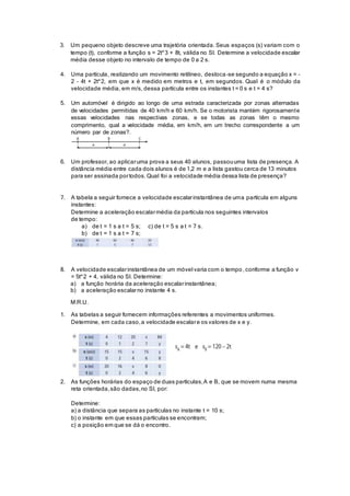3. Um pequeno objeto descreve uma trajetória orientada. Seus espaços (s) variam com o
tempo (t), conforme a função s = 2t^3 + 8t, válida no SI. Determine a velocidade escalar
média desse objeto no intervalo de tempo de 0 a 2 s.
4. Uma partícula, realizando um movimento retilíneo, desloca-se segundo a equação x = –
2 – 4t + 2t^2, em que x é medido em metros e t, em segundos. Qual é o módulo da
velocidade média, em m/s, dessa partícula entre os instantes t = 0 s e t = 4 s?
5. Um automóvel é dirigido ao longo de uma estrada caracterizada por zonas alternadas
de velocidades permitidas de 40 km/h e 60 km/h. Se o motorista mantém rigorosamente
essas velocidades nas respectivas zonas, e se todas as zonas têm o mesmo
comprimento, qual a velocidade média, em km/h, em um trecho correspondente a um
número par de zonas?.
6. Um professor, ao aplicaruma prova a seus 40 alunos, passouuma lista de presença. A
distância média entre cada dois alunos é de 1,2 m e a lista gastou cerca de 13 minutos
para ser assinada portodos. Qual foi a velocidade média dessa lista de presença?
7. A tabela a seguir fornece a velocidade escalarinstantânea de uma partícula em alguns
instantes:
Determine a aceleração escalarmédia da partícula nos seguintes intervalos
de tempo:
a) de t = 1 s a t = 5 s; c) de t = 5 s a t = 7 s.
b) de t = 1 s a t = 7 s;
8. A velocidade escalarinstantânea de um móvel varia com o tempo, conforme a função v
= 5t^2 + 4, válida no SI. Determine:
a) a função horária da aceleração escalarinstantânea;
b) a aceleração escalarno instante 4 s.
M.R.U.
1. As tabelas a seguir fornecem informações referentes a movimentos uniformes.
Determine, em cada caso,a velocidade escalare os valores de x e y.
2. As funções horárias do espaço de duas partículas,A e B, que se movem numa mesma
reta orientada,são dadas,no SI, por:
Determine:
a) a distância que separa as partículas no instante t = 10 s;
b) o instante em que essas partículas se encontram;
c) a posição em que se dá o encontro.
 