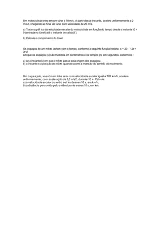 Um motociclista entra em um túnel a 10 m/s. A partir desse instante, acelera uniformemente a 2
m/s2, chegando ao f inal do túnel com velocidade de 26 m/s.
a) Trace o gráf ico da velocidade escalar do motociclista em função do tempo desde o instante t0 =
0 (entrada no túnel) até o instante de saída (t’).
b) Calcule o comprimento do túnel.
Os espaços de um móvel variam com o tempo, conforme a seguinte função horária: s = 20 – 12t +
3t^2
em que os espaços (s) são medidos em centímetros e os tempos (t), em segundos. Determine :
a) o(s) instante(s) em que o móvel passa pela origem dos espaços;
b) o instante e a posição do móvel quando ocorre a inversão do sentido do movimento.
Um caça a jato, voando em linha reta com velocidade escalar igual a 720 km/h, acelera
uniformemente, com aceleração de 5,0 m/s2, durante 10 s. Calcule:
a) a velocidade escalardo avião ao f im desses 10 s, em km/h;
b) a distância percorrida pelo avião durante esses 10 s, em km.
 