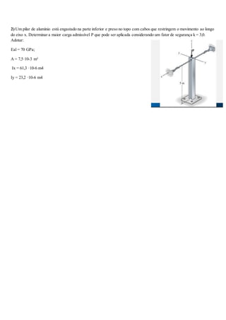 2) Um pilar de alumínio está engastado na parte inferior e preso no topo com cabos que restringem o movimento ao longo
do eixo x. Determinar a maior carga admissível P que pode ser aplicada considerando um fator de segurança k = 3,0.
Adotar:
Eal = 70 GPa;
A = 7,5·10-3 m²
Ix = 61,3 ·10-6 m4
Iy = 23,2 ·10-6 m4
 