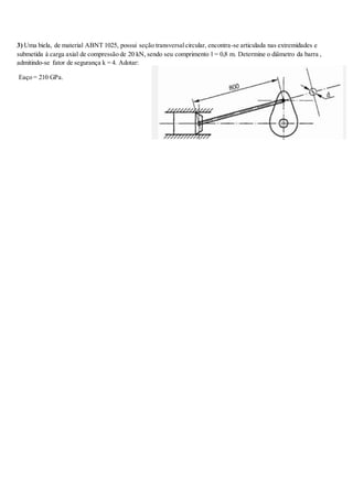 3) Uma biela, de material ABNT 1025, possui seção transversalcircular, encontra-se articulada nas extremidades e
submetida à carga axial de compressão de 20 kN, sendo seu comprimento l = 0,8 m. Determine o diâmetro da barra ,
admitindo-se fator de segurança k = 4. Adotar:
Eaço = 210 GPa.
 