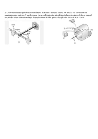 2) O tubo mostrado na figura tem diâmetro interno de 80 mm e diâmetro externo 100 mm. Se sua extremidade for
apertada contra o apoio em A usando-se uma chave em B, determine a tensão de cisalhamento desenvolvida no material
nas paredes interna e externa ao longo da porção centraldo tubo quando são aplicadas forças de 80 N à chave.
 