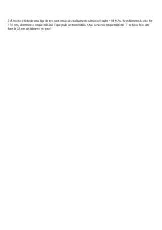 3) Um eixo é feito de uma liga de aço com tensão de cisalhamento admissível τadm = 84 MPa. Se o diâmetro do eixo for
37,5 mm, determine o torque máximo T que pode ser transmitido. Qual seria esse torque máximo T’ se fosse feito um
furo de 25 mm de diâmetro no eixo?
 