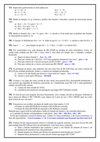 11) Represente graficamente as retas dadas por:
a) y = 2x - 4 d) y = 1 - 5x
b) y = 5 - 2x e) y = - 3x + 2
c) y = 2x + 6 f) y = 2x + 3
12) Dadas às funções f e g, construa o gráfico das funções e descubra o ponto de intersecção dessas
retas:
a) f(x) = - 2x + 5 e g(x) = 2x + 5.
b) f(x) = 5x e g(x) = 2x - 6.
c) f(x) = 4x e g(x) = - x + 3.
13) Dadas as funções f(x) = ax + 4 e g(x) = bx + 1, calcule a e b de modo que os gráficos das funções
se interceptem no ponto (1, 6).
14) A função f é definida por f(x) = ax + b. Sabe-se que f(- 1) = 3 e f(3) = 1, calcule o valor de f(1). 2
15) Seja f:  uma função tal que f(x + 1) = 2.f(x) - 5 e f(0) = 6. Calcule f(2).
16) Um comerciante teve uma despesa de R$ 230,00 na compra de certa mercadoria. Como vai
vender cada unidade por R$ 5,00, o lucro final L será dado em função das x unidades vendidas.
Responda:
a) Qual a lei dessa função f. f(x) = 5x - 230
b) Para que valores de x têm f(x) < 0? Como podemos interpretar esse caso? para x > 46
c) Para que valores de x haverá um lucro de R$ 315,00? para x = 109
d) Para que valores de x o lucro será maior que R$ 280,00? para x > 102
17) Na produção de peças, uma indústria tem um custo fixo de R$ 8,00 mais um custo variável de
R$ 0,50 por unidade produzida. Sendo x o número de unidades produzidas:
a) escreva a lei da função que fornece o custo total de x peças. C(x) = 8 + 0,5x
b) calcule o custo para 100 peças. R$ 58,00
18) O preço a ser pago por uma corrida de táxi inclui uma parcela fixa, denominada bandeirada, e
uma parcela que depende da distância percorrida. Se a bandeirada custa R$ 5,50 e cada quilômetro
rodado custa R$ 0,90, calcule:
a) o preço de uma corrida de 10 km.
b) a distância percorrida por um passageiro que pagou R$ 19,00 pela corrida.
19) O valor de um carro popular decresce linearmente com o tempo, devido ao desgaste. Sabendo-se
que o preço de fábrica é R$ 7.500,00 e que, depois de 6 anos de uso, é R$ 1.200,00, qual seu valor
após 4 anos de uso, em reais?
20) Uma pessoa vai escolher um plano de saúde entre duas opções A e B.
• O plano A cobra R$100,00 de inscrição e R$ 50,00 por consulta.
• O plano B cobra R$180,00 de inscrição e R$ 40,00 por consulta.
Sabendo que o gasto total de cada plano é dado em função do numero x de consultas determine:
a) A equação da função correspondente a cada plano. A(x) = 50x + 100; B(x) = 40x + 180
b) Em que condições é possível afirmar que: o plano A é mais econômico; o B é mais econômico; os
dois são equivalentes. Com 8 consultas A = B, A será mais econômico que B quando são feitas mais de 8
21) O preço de um estacionamento rotativo é cobrado da seguinte maneira: uma taxa fixa de R$ 3,00
pela entrada mais R$ 2,00 por hora de permanência. Com base nisso, responda:
a) Qual a função matemática que expressa o preço y em função do número de horas x de
permanência do automóvel no estacionamento?
b) Quanto pagará um cliente que deixou seu automóvel estacionado por 3 horas?
c) Quantas horas permaneceu o carro de um cliente que pagou R$ 13,00?
 