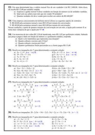 22) Em uma determinada loja, o salário mensal fixo de um vendedor é de R$ 2.400,00. Além disso,
ele recebe R$ 12,00 por unidade vendida.
a) Expresse o ganho mensal S desse vendedor em função do número (u) de unidades vendidas.
b) Qual será seu salário num mês que ele vender 50 unidades?
c) Quantas unidades ele deve vender para receber um salário de R$ 600,00?
23) Uma empresa concessionária de telefonia móvel oferece as seguintes opções de contratos:
X: R$ 60,00 pela assinatura mensal e mais R$ 0,30 por minuto de conversação;
Y: R$ 40,00 pela assinatura mensal e mais R$ 0,80 por minuto de conversação.
Nessas condições, a partir de quantos minutos de conversação em um mês, a opção pelo contrato X se
torna mais vantajosa do que a opção por Y? 40
24) Um motorista de táxi cobra R$ 3,20 de bandeirada, mais R$ 1,02 por quilômetro rodado. Sabendo
que preço a pagar é dado em função do número x e quilômetro rodados, responda.
a) Qual é a lei matemática que representa essa situação?
b) Quanto cobrará o taxista a pós 22 km?
c) Quanto cobrará o taxista por 0 km?
d) Quantos quilômetros foram percorridos se o cliente pagou R$ 13,40.
25) Resolva as inequações do 1º grau determinando o conjunto solução:
a) 2x - 1 ≥ 9 {x  /x ≥ 5} f) 2x - 6 > 12 - x {x  /x > 6}
b) 19 - 17x < 7 - 11x g) 5 - 3x < x + 1 {x  /x > 1}
c) 7x - 8 < 4x + 1 h) 4x - 6 > 3x - 8
d) 5 - 3x + 8 < 15 i) 2y + 9 > 4y + 5
e) 3x - 4 ≤ x + 5 j) 3.(x + 4) - 2x > 3x + 16
26) Resolva as inequações do 1º grau determinando o conjunto solução:
a) 2.(x + 3) < - 2.(3x + 1) f) 6.(x - 4) - 2.(4x + 2)  - 20
b) 6.(x - 4) - 8.(x - 2)  2 {x  - 5} g) (x + 5)(x + 1)(x – 2) < 0
c) 3.(2x - 3) + 2.(x + 1) > 3.(x + 6) h) 3.(x - 3) > 2.(2x - 7) - 5.(1 - x) - 2 {x < 2}
d) 9.(x - 1) - 5.(3 - 2x) > 7x i) 4.(x + 2) + 2.(1 - 3x) ≤ 0
e) 6t - (5t + 8) ≤ 1 - 2.(5 - t) j) 4.(x + 2) > 2.(x - 1) + 3.(x + 1)
27) Resolva as inequações do 1º grau determinando o conjunto solução:
a)
x 1 1 3x 1 x
4 5 10
  
  {x  /x < 1/19} f)
x 1 3 x 4 5
3x
2 5 3 2
 
   
b)
x 3 5x 7 5
x
2 10 4
 
   g)
x x 1 x 3
1 0
2 4 2
    
     
  
c)
x 4
2 (x 4)
3

   h)
2x 4
2x 3x 2
3

  
d)
2x 1 3x 2
2x
3 6
 
  {x  0} i)
x 2 5 x x x 2
3 2 4 6
  
   {x < 6}
e)
5 x x 2 x 1
6 3 2
  
  {x < 2} j)
x 1 x 2 x 3 x 4
2 3 4 5
   
   {x > - 1}
28) Resolva as inequações: 20 - 2.(3x + 14) + 2.(3 - 5x) > 2.(- x + 5) - 2.(x + 9) {x < - 3}
29) Resolva as inequações do 1º grau determinando o conjunto solução:
a) - 2 < 3x + 1 < 2 f) - 2 ≤ 3x + 7 < 4x
b) 5 < 3x + 2 ≤ 8 {x  /1 < x ≤ 2} g) - 2 < 3x - 1 < 4
c) - x + 3 < x + 1 < 2x {x  /x > 1} h) - 3 ≤ - x < 1
d) 1 ≤ x + 1 ≤ 2x {x  /x ≥ 1} i) 3x + 1 ≤ 5x + 3 < - 9 - x 
e) - 3 < 2x + 1 ≤ 5 j) - 4 < 4 - 2x ≤ 3
 