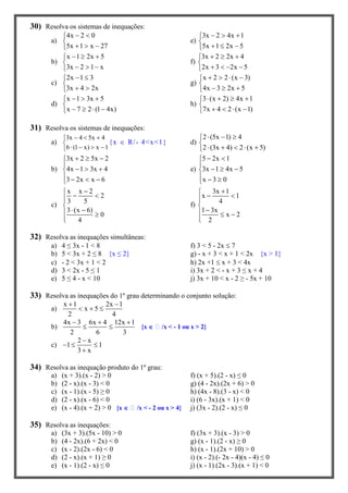 30) Resolva os sistemas de inequações:
a)
4x 2 0
5x 1 x 27
 

  
e)
3x 2 4x 1
5x 1 2x 5
  

  
b)
x 1 2x 5
3x 2 1 x
  

  
f)
3x 2 2x 4
2x 3 2x 5
  

   
c)
2x 1 3
3x 4 2x
 

 
g)
x 2 2 (x 3)
4x 3 2x 5
   

  
d)
x 1 3x 5
x 7 2 (1 4x)
  

   
h)
3 (x 2) 4x 1
7x 4 2 (x 1)
   

   
31) Resolva os sistemas de inequações:
a)
3x 4 5x 4
6 (1 x) x 1
  

   
{x  R/- 4<x<1} d)
2 (5x 1) 4
2 (3x 4) 2 (x 5)
  

    
b)
3x 2 5x 2
4x 1 3x 4
3 2x x 6
  

  
   
e)
5 2x 1
3x 1 4x 5
x 3 0
 

  
  
c)
x x 2
2
3 5
3 (x 6)
0
4

 

  

f)
3x 1
x 1
4
1 3x
x 2
2

 

  

32) Resolva as inequações simultâneas:
a) 4 ≤ 3x - 1 < 8 f) 3 < 5 - 2x  7
b) 5 < 3x + 2 ≤ 8 {x ≤ 2} g) - x + 3 < x + 1 < 2x {x > 1}
c) - 2 < 3x + 1 < 2 h) 2x +1  x + 3 < 4x
d) 3 < 2x - 5 ≤ 1 i) 3x + 2 < - x + 3 ≤ x + 4
e) 5 ≤ 4 - x < 10 j) 3x + 10 < x - 2 ≥ - 5x + 10
33) Resolva as inequações do 1º grau determinando o conjunto solução:
a)
x 1 2x 1
x 5
2 4
 
  
b)
4x 3 6x 4 12x 1
2 6 3
  
  {x  /x < - 1 ou x > 2}
c)
2 x
1 1
3 x

  

34) Resolva as inequação produto do 1º grau:
a) (x + 3).(x - 2) > 0 f) (x + 5).(2 - x) ≤ 0
b) (2 - x).(x - 3) < 0 g) (4 - 2x).(2x + 6) > 0
c) (x - 1).(x - 5) ≥ 0 h) (4x - 8).(3 - x) < 0
d) (2 - x).(x - 6) < 0 i) (6 - 3x).(x + 1) < 0
e) (x - 4).(x + 2) > 0 {x  /x < - 2 ou x > 4} j) (3x - 2).(2 - x) ≤ 0
35) Resolva as inequações:
a) (3x + 3).(5x - 10) > 0 f) (3x + 3).(x - 3) > 0
b) (4 - 2x).(6 + 2x) < 0 g) (x - 1).(2 - x) ≥ 0
c) (x - 2).(2x - 6) < 0 h) (x - 1).(2x + 10) > 0
d) (2 - x).(x + 1) ≥ 0 i) (x - 2).(- 2x - 4)(x - 4) ≤ 0
e) (x - 1).(2 - x) ≤ 0 j) (x - 1).(2x - 3).(x + 1) < 0
 