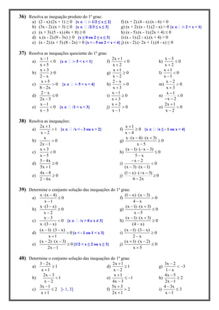 36) Resolva as inequação produto do 1º grau:
a) (2 - x).(2x + 1) ≥ 0 {x  /- 1/2 ≤ x ≤ 2} f) (x + 2).(4 - x).(x - 6) < 0
b) (3x - 2).(x + 3) ≤ 0 {x  /2/3 ≤ x ≤ 3} g) (x + 2).(x - 1).(2 - x) > 0 {x  /- 2 < x < 1}
c) (x + 3).(5 - x).(4x + 8)  0 h) (x - 5).(x - 1).(2x + 4)  0
d) x.(x - 2).(9 - 3x) ≥ 0 {x ≤ 0 ou 2 ≤ x ≤ 3} i) (x - 1).(2 - x).(x + 4) > 0
e) (x - 2).(x + 5).(8 - 2x) > 0 {x < - 5 ou 2 < x < 4} j) (x - 2).(- 2x + 1).(4 - x) ≤ 0
37) Resolva as inequações quociente do 1º grau:
a)
x 1
0
x 5



{x  /- 5 < x < 1} f)
2x 1
0
x 2



k)
x 3
0
x 2



b)
x 3
0
2 x



g)
x 1
0
x 2



l)
x 1
0
x 1



c)
x 5
0
8 2x



{x  /- 5 < x < 4} h)
2 x
0
x 3



m)
x 2
0
x 3



d)
2 x
0
2x 5



i)
x 1
0
x 3



n)
x 1
0
x 2


 
e)
x 1
0
x 3



{x  /1 < x < 3} j)
x 2
0
x 1



o)
2x 1
0
x 2



38) Resolva as inequações:
a)
2x 1
1
x 2



{x  /x < - 3 ou x > 2} f)
x 1
0
x 4



{x  /x ≤ - 1 ou x > 4}
b)
x
0
2x 1


g)
x (x 4) (x 3)
0
x 5
   


c)
x 3
0
x 5



h)
(x 1) ( x 3)
0
5 x
   


d)
3 4x
0
5x 1



i)
x 2
0
(x 3) (x 1)
 

  
e)
4x 8
0
2 6x



j)
(1 x) ( x 3)
0
6 2x
   


39) Determine o conjunto solução das inequações do 1º grau:
a)
x (x 4)
0
x 1
 


f)
(1 x) (x 3)
0
4 x
  


b)
x (3 x)
0
x 2
 


g)
(x 1) (x 3)
0
x 5
  


c)
x 3
0
x (3 x)


 
{x  /x > 0 e x ≠ 3} h)
(x 1) (x 3)
0
(4 x)
  


d)
(x 1) (3 x)
0
x 1
  


{x < - 1 ou 1 < x 3} i)
(x 1) (3 x)
0
2 x
  


e)
(x 2) (x 3)
0
2x 1
  


{1/2 < x ≤ 2 ou x ≥ 3} j)
(x 1) (x 2)
0
x 5
  


40) Determine o conjunto solução das inequações do 1º grau:
a)
3 2x
1
x 1



d)
2x 1
1
x 2



g)
3x 2
3
1 x

 

b)
2x 3
1
x 2



e)
x 1
1
4x 3

 

h)
4x 5
2
2x 1



c)
3x 1
2
x 1



]- 1, 3] f)
5x 3
2
2x 1



i)
4 3x
3
x 1



 