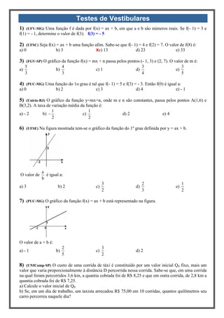Testes de Vestibulares
1) (UFV-MG) Uma função f é dada por f(x) = ax + b, em que a e b são números reais. Se f(- 1) = 3 e
f(1) = - 1, determine o valor de f(3). f(3) = - 5
2) (UFSC) Seja f(x) = ax + b uma função afim. Sabe-se que f(- 1) = 4 e f(2) = 7. O valor de f(8) é:
a) 0 b) 3 Xc) 13 d) 23 e) 33
3) (FGV-SP) O gráfico da função f(x) = mx + n passa pelos pontos (- 1, 3) e (2, 7). O valor de m é:
a)
5
3
b)
4
3
c) 1 d)
3
4
e)
3
5
4) (PUC-MG) Uma função do 1o grau é tal que f(- 1) = 5 e f(3) = - 3. Então f(0) é igual a:
a) 0 b) 2 c) 3 d) 4 e) - 1
5) (Unirio-RJ) O gráfico da função y=mx+n, onde m e n são constantes, passa pelos pontos A(1,6) e
B(3,2). A taxa de variação média da função é:
a) - 2 b)
1
2
 c)
1
2
d) 2 e) 4
6) (UFSE) Na figura mostrada tem-se o gráfico da função do 1º grau definida por y = ax + b.
O valor de
a
b
é igual a:
a) 3 b) 2 c)
3
2
d)
2
3
e)
1
2
7) (PUC-MG) O gráfico da função f(x) = ax + b está representado na figura.
O valor de a + b é:
a) - 1 b)
2
5
c)
3
2
d) 2
8) (UNICamp-SP) O custo de uma corrida de táxi é constituído por um valor inicial Q0 fixo, mais um
valor que varia proporcionalmente à distância D percorrida nessa corrida. Sabe-se que, em uma corrida
na qual foram percorridos 3,6 km, a quantia cobrada foi de R$ 8,25 e que em outra corrida, de 2,8 km a
quantia cobrada foi de R$ 7,25.
a) Calcule o valor inicial de Q0
b) Se, em um dia de trabalho, um taxista arrecadou R$ 75,00 em 10 corridas, quantos quilômetros seu
carro percorreu naquele dia?
 