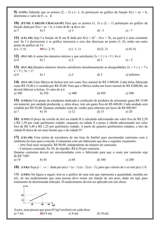 9) (UFPE) Sabendo que os pontos (2, - 3) e (- 1, 6) pertencem ao gráfico da função f(x) = ax + b,
determine o valor de b - a. 6
10) (FUND. CARLOS CHAGAS-SP) Para que os pontos (1, 3) e (3, - 1) pertençam ao gráfico da
função dada por f(x) = ax + b, o valor de b - a deve ser:
a) 7 b) 5 c) 3 d) - 3 e) - 7
11) (UEL-PR) Seja f a função de R em R dada por f(x) = (k2
- 4).x + 3k, na qual k é uma constante
real. Se f é decrescente e se gráfico intersecta o eixo das abscissas no ponto (1, 0), então um outro
ponto do gráfico de f é:
a) (- 3, 6) Xb) (- 2, 9) c) (- 1, 1) d) (2, 3) e) (0, 6)
12) (PUC-SP) A soma dos números inteiros x que satisfazem 2x + 1 ≤ x +3 ≤ 4x é:
a) 0 b) 1 c) 2 d) 3 e) - 2
13) (PUC-RJ) Quantos números inteiros satisfazem simultaneamente as desigualdades 2x + 3 ≤ x + 7 e
x + 5 ≤ 3x + 1?
a) 0 b) 1 c) 2 d) 3 e) infinitos
14) (FGV-SP) Uma fábrica de bolsas tem um custo fixo mensal de R$ 5.000,00. Cada bolsa fabricada
custa R$ 25,00 e é vendida por R$ 45,00. Para que a fábrica tenha um lucro mensal de R$ 4.000,00, ela
deverá fabricar x bolsas. O valor de x é:
a) 300 b) 350 c) 400 d) 450 e) 500
15) (UFRGS) Um grupo de estudantes dedicado à confecção de produtos de artesanato gasta R$ 15,00
em material, por unidade produzida, e, além disso, tem um gasto fixo de R$ 600,00. Cada unidade será
vendida por R$ 85,00. Quantas unidades terão de vender para obterem um lucro de R$ 800,00?
a) 7 b) 10 c) 12 d) 15 e) 20
16) (UFPE) O preço da corrida de táxi na cidade R é calculado adicionando um valor fixo de R$ 2,50
a R$ 1,30 por cada quilômetro rodado, enquanto na cidade S o preço é obtido adicionando um valor
fixo de R$ 3,40 a R$ 1,25 por quilômetro rodado. A partir de quantos quilômetros rodados, o táxi da
cidade R deixa de ser mais barato que o da cidade S?
17) (UEL-PR) Uma turma de torcedores de um time de futebol quer encomendar camisetas com o
emblema do time para a torcida. Contataram com um fabricante que deu o seguinte orçamento:
- Arte final mais serigrafia: R$ 90,00, independente do número de camisetas.
- Camiseta costurada, fio 30, de algodão: R$ 6,50 por camiseta.
Quantas camisetas devem ser encomendadas com o fabricante para que o custo por camiseta seja
de R$ 7,00?
a) 18 b) 36 c) 60 d) 180 e) 200
18) (UFRJ) Seja p:  dada por p(x) = (x - 1).(x - 2).(x - 3), para que valores de x se tem p(x)  0.
19) (UFRN) Na figura a seguir, tem-se o gráfico de uma reta que representa a quantidade, medida em
mL, de um medicamento que uma pessoa deve tomar em função de seu peso, dado em kgf, para
tratamento de determinada infecção. O medicamento deverá ser aplicado em seis doses.
Assim, uma pessoa que pesa 85 kgf receberá em cada dose:
a) 7 mL Xb) 9 mL c) 8 mL d) 10 mL
 