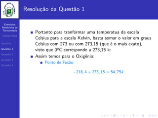 Exercicios
Resolvidos de
Termometria
Cleiton Rosa
Sum´ario
Quest˜ao 1
Quest˜ao 2
Quest˜ao 3
Quest˜ao 4
Resolu¸c˜ao da Quest˜ao 1
Portanto para tranformar uma temperatua da escala
Celsius para a escala Kelvin, basta somar o valor em graus
Celsius com 273 ou com 273,15 (que ´e o mais exato),
visto que 0oC corresponde a 273,15 k:
Assim temos para o Oxigˆenio:
Ponto de Fus˜ao:
−218, 4 + 273, 15 = 54, 75k
 