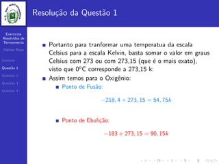 Exercicios
Resolvidos de
Termometria
Cleiton Rosa
Sum´ario
Quest˜ao 1
Quest˜ao 2
Quest˜ao 3
Quest˜ao 4
Resolu¸c˜ao da Quest˜ao 1
Portanto para tranformar uma temperatua da escala
Celsius para a escala Kelvin, basta somar o valor em graus
Celsius com 273 ou com 273,15 (que ´e o mais exato),
visto que 0oC corresponde a 273,15 k:
Assim temos para o Oxigˆenio:
Ponto de Fus˜ao:
−218, 4 + 273, 15 = 54, 75k
Ponto de Ebuli¸c˜ao:
−183 + 273, 15 = 90, 15k
 
