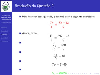 Exercicios
Resolvidos de
Termometria
Cleiton Rosa
Sum´ario
Quest˜ao 1
Quest˜ao 2
Quest˜ao 3
Quest˜ao 4
Resolu¸c˜ao da Quest˜ao 2
Para resolver essa quest˜ao, podemos usar a seguinte express˜ao:
TC
5
=
TF − 32
9
Assim, temos:
TC
5
=
392 − 32
9
TC
5
=
360
9
TC
5
= 40
TC = 5 · 40
TC = 200o
C
 