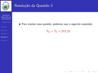 Exercicios
Resolvidos de
Termometria
Cleiton Rosa
Sum´ario
Quest˜ao 1
Quest˜ao 2
Quest˜ao 3
Quest˜ao 4
Resolu¸c˜ao da Quest˜ao 3
Para resolver essa quest˜ao, podemos usar a seguinte express˜ao:
TK = TC + 273, 15
 