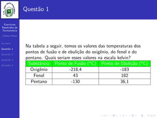 Exercicios
Resolvidos de
Termometria
Cleiton Rosa
Sum´ario
Quest˜ao 1
Quest˜ao 2
Quest˜ao 3
Quest˜ao 4
Quest˜ao 1
Na tabela a seguir, temos os valores das temperaturas dos
pontos de fus˜ao e de ebuli¸c˜ao do oxigˆenio, do fenol e do
pentano. Quais seriam esses valores na escala kelvin?
Substˆancia Ponto de Fus˜ao (oC) Ponto de Ebuli¸c˜ao (oC)
Oxigˆenio -218,4 -183
Fenol 43 182
Pentano -130 36,1
 