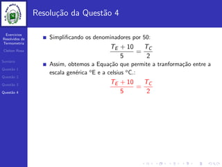Exercicios
Resolvidos de
Termometria
Cleiton Rosa
Sum´ario
Quest˜ao 1
Quest˜ao 2
Quest˜ao 3
Quest˜ao 4
Resolu¸c˜ao da Quest˜ao 4
Simpliﬁcando os denominadores por 50:
TE + 10
5
=
TC
2
Assim, obtemos a Equa¸c˜ao que permite a tranforma¸c˜ao entre a
escala gen´erica o
E e a celsius o
C.:
TE + 10
5
=
TC
2
 