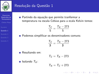 Exercicios
Resolvidos de
Termometria
Cleiton Rosa
Sum´ario
Quest˜ao 1
Quest˜ao 2
Quest˜ao 3
Quest˜ao 4
Resolu¸c˜ao da Quest˜ao 1
Partindo da equa¸c˜ao que permite tranformar a
temperatura na escala Celsius para a ecala Kelvin temos:
TC
5
=
TK − 273
5
Podemos simpliﬁcar os denominadores comuns:
TC
5/
=
TK − 273
5/
Resultando em:
TC = TK − 273
Isolando TK :
TK = TC + 273
 