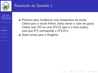 Exercicios
Resolvidos de
Termometria
Cleiton Rosa
Sum´ario
Quest˜ao 1
Quest˜ao 2
Quest˜ao 3
Quest˜ao 4
Resolu¸c˜ao da Quest˜ao 1
Portanto para tranformar uma temperatua da escala
Celsius para a escala Kelvin, basta somar o valor em graus
Celsius com 273 ou com 273,15 (que ´e o mais exato),
visto que 0oC corresponde a 273,15 k:
Assim temos para o Oxigˆenio:
 