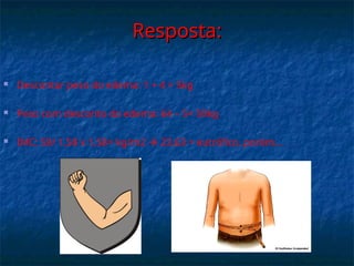 Resposta:
Resposta:
 Descontar peso do edema: 1 + 4 = 5kg
 Peso com desconto do edema: 64 – 5= 59kg
 IMC: 59/ 1,58 x 1,58= kg/m2  23,63 = eutrófico, porém...
 