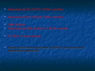  Adequação da CB: 27/27,6= 97,8%= eutrófico
 Adequação da PCT: 20,5/20= 102%= eutrófico
 CMB: 20,56cm
 Adequação da CMB: 20,56/21,2= 96,7%= eutrofio
 CC: 90cm  muito elevada
 Estado nutricional do paciente: eutrófico com aumento de
Estado nutricional do paciente: eutrófico com aumento de
adiposidade abdominal.
adiposidade abdominal.
 