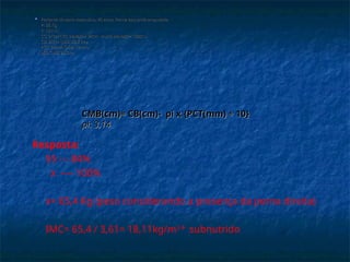  Paciente do sexo masculino, 40 anos. Perna esquerda amputada.
Paciente do sexo masculino, 40 anos. Perna esquerda amputada.
P: 55 Kg
P: 55 Kg
E: 190cm
E: 190cm
CC: 91cm (VR: elevado> 94cm muito elevado> 102cm)
CC: 91cm (VR: elevado> 94cm muito elevado> 102cm)
CB: 28cm (p50: 32,8 cm)
CB: 28cm (p50: 32,8 cm)
PCT: 14mm (p50: 12mm)
PCT: 14mm (p50: 12mm)
p50 CMB: 28,6cm
p50 CMB: 28,6cm
CMB(cm)= CB(cm)- pi x
CMB(cm)= CB(cm)- pi x {PCT(mm) ÷ 10}
{PCT(mm) ÷ 10}
pi: 3,14
pi: 3,14
Resposta:
55 --- 84%
x ---- 100%
x= 65,4 Kg (peso considerando a presença da perna direita)
IMC= 65,4 / 3,61= 18,11kg/m2
subnutrido
 