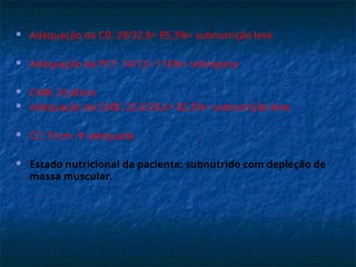  Adequação da CB: 28/32,8= 85,3%= subnutrição leve
 Adequação da PCT: 14/12= 116%= sobrepeso
 CMB: 23,60cm
 Adequação da CMB: 23,6/28,6= 82,5%= subnutrição leve
 CC: 91cm  adequada
 Estado nutricional da paciente: subnutrido com depleção de
massa muscular.
 