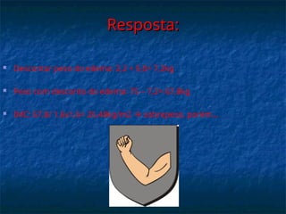 Resposta:
Resposta:
 Descontar peso do edema: 2,2 + 5,0= 7,2kg
 Peso com desconto do edema: 75 – 7,2= 67,8kg
 IMC: 67,8/ 1,6x1,6= 26,48kg/m2  sobrepeso, porém...
 
