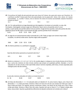 1ª Olimpíada de Matemática das Cooperativas
Educacionais do Piauí – OMCOOPI
45. Um professor de Inglês dá aula particular para uma classe de 9 alunos, dos quais pelo menos um é brasileiro. Se
o professor escolher 4 alunos para fazer uma apresentação, terá no grupo pelo menos dois alunos de mesma
nacionalidade; se escolher 5 alunos, terá no máximo três alunos de mesma nacionalidade. Quantos brasileiros
existem na classe?
A) 1 B) 2 C) 3 D) 4 E) 5
46. Um Em cada partida de um jogo disputado por dois jogadores, há sempre um vencedor, ou seja, não
há empates. Cada jogador começa o jogo com 100 pontos. Quem vence uma partida soma 5 a seus
pontos, e quem perde uma partida subtrai 2 de seus pontos. O jogo termina quando a soma dos pontos dos dois
jogadores passar de 300. Após o encerramento do jogo, quantas partidas foram realizadas?
A) 20 B) 32 C) 33 D)34 E) 50
47. As vagas de um estacionamento estão numeradas de 1 a 99. Todas as vagas com número ímpar estão
ocupadas, e as demais estão vazias. Quantas vagas estão ocupadas?
A)48 B)49 C) 50 D) 51 E) 98
48. Os inteiros positivos x e y satisfazem a equação
1 1
2 2
1
x y x y
    .
Qual das alternativas apresenta um possível valor de y?
A) 5 B) 6 C) 7 D) 8 E) 9
49. Dentre os números 1, 2, 3, 4, 5, 6, 7, 8, 9 e 10, escolha alguns e coloque-os nos círculos brancos de tal forma
que a soma dos números em dois círculos vizinhos seja sempre um quadrado perfeito. Atenção: o 2 já foi
colocado em um dos círculos e não é permitido colocar números repetidos; além disso, círculos separados pelo
retângulo preto não são vizinhos.
2
A soma dos números colocados em todos os círculos brancos é:
A) 36 B) 46 C) 47 D) 49 E) 55
50. Um bloco de dimensões 1  2  3 é colocado sobre um tabuleiro 8  8, como mostra a figura, com a face X, de
dimensões 1  2, virada para baixo. Giramos o bloco em torno de uma de suas arestas de modo que a face Y
fique virada para baixo. Em seguida, giramos novamente o bloco, mas desta vez de modo que a face Z fique
virada para baixo. Giramos o bloco mais três vezes, fazendo com que as faces X, Y e Z fiquem viradas para
baixo, nessa ordem. Quantos quadradinhos diferentes do tabuleiro estiveram em contato com o bloco?
 
