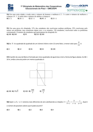 1ª Olimpíada de Matemática das Cooperativas
Educacionais do Piauí – OMCOOPI
54) Em uma certa cidade, a razão entre o número de homens e mulheres é 2 : 3 e entre o número de mulheres e
crianças é 8 : 1. A razão entre o número de adultos e crianças é:
A) 5 : 1 B) 16 : 1 C) 12 : 1 D) 40 : 3 E) 13 : 1
55) Em uma prova de olimpíada, 15% dos estudantes não resolveram nenhum problema, 25% resolveram pelo
menos um problema, mas cometeram algum erro, e os restantes, 156 estudantes, resolveram todos os problemas
corretamente. O número de estudantes que participaram da olimpíada foi:
A) 200 B) 260 C) 93 D) 223 E) 300
56) Se N é o quadrado do quadrado de um número inteiro e tem 12 como fator, o menor valor para
12
N
é:
A) 3 B) 12 C) 36 D) 54 E) 108
57) O jardim da casa de Maria é formado por cinco quadrados de igual área e tem a forma da figura abaixo. Se AB =
10 m, então a área do jardim em metros quadrados é:
A
B
A) 200 B) 10 5 C) 100 D)
500
3
E)
100
3
58) Sejam , ,
a b c e k números reais diferentes de zero satisfazendo as relações
a b c
k
b c c a a b
  
  
. Qual é
o número de possíveis valores que k pode assumir?
A) 0 B) 1 C) 2 D) 3 E) 4
 