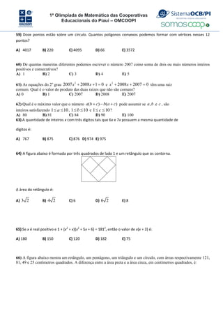 1ª Olimpíada de Matemática das Cooperativas
Educacionais do Piauí – OMCOOPI
59) Doze pontos estão sobre um círculo. Quantos polígonos convexos podemos formar com vértices nesses 12
pontos?
A) 4017 B) 220 C) 4095 D) 66 E) 3572
60) De quantas maneiras diferentes podemos escrever o número 2007 como soma de dois ou mais números inteiros
positivos e consecutivos?
A) 1 B) 2 C) 3 D) 4 E) 5
61) As equações do 2o
grau
2
2007 2008 1 0
x x
   e
2
2008 2007 0
x x
   têm uma raiz
comum. Qual é o valor do produto das duas raízes que não são comuns?
A) 0 B) 1 C) 2007 D) 2008 E) 2007
62) Qual é o máximo valor que o número ( ) ( )
a b c b a c
   pode assumir se ,
a b e c , são
inteiros satisfazendo 1 10
a
  , 1 10
b
  e 1 10
c
  ?
A) 80 B) 81 C) 84 D) 90 E) 100
63) A quantidade de inteiros x com três dígitos tais que 6x e 7x possuem a mesma quantidade de
dígitos é:
A) 767 B) 875 C) 876 D) 974 E) 975
64) A figura abaixo é formada por três quadrados de lado 1 e um retângulo que os contorna.
A área do retângulo é:
A) 3 2 B) 4 2 C) 6 D) 6 2 E) 8
65) Se x é real positivo e 1 + (x2
+ x)(x2
+ 5x + 6) = 1812
, então o valor de x(x + 3) é:
A) 180 B) 150 C) 120 D) 182 E) 75
66) A figura abaixo mostra um retângulo, um pentágono, um triângulo e um círculo, com áreas respectivamente 121,
81, 49 e 25 centímetros quadrados. A diferença entre a área preta e a área cinza, em centímetros quadrados, é:
 