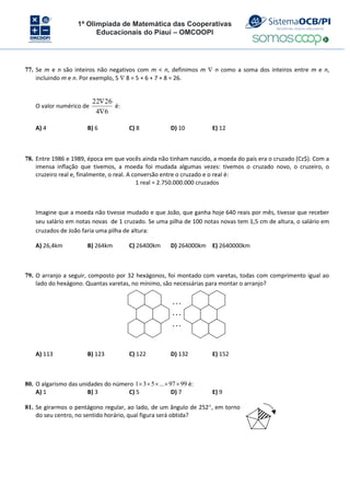 1ª Olimpíada de Matemática das Cooperativas
Educacionais do Piauí – OMCOOPI
77. Se m e n são inteiros não negativos com m < n, definimos m  n como a soma dos inteiros entre m e n,
incluindo m e n. Por exemplo, 5  8 = 5 + 6 + 7 + 8 = 26.
O valor numérico de
6
4
26
22


é:
A) 4 B) 6 C) 8 D) 10 E) 12
78. Entre 1986 e 1989, época em que vocês ainda não tinham nascido, a moeda do país era o cruzado (Cz$). Com a
imensa inflação que tivemos, a moeda foi mudada algumas vezes: tivemos o cruzado novo, o cruzeiro, o
cruzeiro real e, finalmente, o real. A conversão entre o cruzado e o real é:
1 real = 2.750.000.000 cruzados
Imagine que a moeda não tivesse mudado e que João, que ganha hoje 640 reais por mês, tivesse que receber
seu salário em notas novas de 1 cruzado. Se uma pilha de 100 notas novas tem 1,5 cm de altura, o salário em
cruzados de João faria uma pilha de altura:
A) 26,4km B) 264km C) 26400km D) 264000km E) 2640000km
79. O arranjo a seguir, composto por 32 hexágonos, foi montado com varetas, todas com comprimento igual ao
lado do hexágono. Quantas varetas, no mínimo, são necessárias para montar o arranjo?
…
…
…
A) 113 B) 123 C) 122 D) 132 E) 152
80. O algarismo das unidades do número 1 3 5 ... 97 99
     é:
A) 1 B) 3 C) 5 D) 7 E) 9
81. Se girarmos o pentágono regular, ao lado, de um ângulo de 252, em torno
do seu centro, no sentido horário, qual figura será obtida?
 