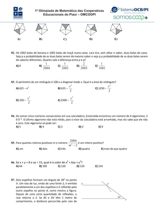 1ª Olimpíada de Matemática das Cooperativas
Educacionais do Piauí – OMCOOPI
A) B) C) D) E)
82. Há 1002 balas de banana e 1002 balas de maçã numa caixa. Lara tira, sem olhar o sabor, duas balas da caixa.
Seja p a probabilidade de as duas balas serem do mesmo sabor e seja q a probabilidade de as duas balas serem
de sabores diferentes. Quanto vale a diferença entre p e q?
A) 0 B)
2004
1
C)
2003
1
D)
2003
2
E)
1001
1
83. O perímetro de um retângulo é 100 e a diagonal mede x. Qual é a área do retângulo?
A) 625 – x2
B) 625 –
2
2
x
C) 1250 –
2
2
x
D) 250 –
2
2
x
E) 2500 –
2
2
x
84. Ao somar cinco números consecutivos em sua calculadora, Esmeralda encontrou um número de 4 algarismos: 2
0 0 *. O último algarismo não está nítido, pois o visor da calculadora está arranhado, mas ela sabe que ele não
é zero. Este algarismo só pode ser:
A) 5 B) 4 C) 3 D) 2 E) 9
85. Para quantos inteiros positivos m o número
2
2004
2

m
é um inteiro positivo?
A) um B) dois C) três D) quatro E) mais do que quatro
86. Se x + y = 8 e xy = 15, qual é o valor de x2
+ 6xy + y2
?
A) 64 B) 109 C) 120 D) 124 E) 154
87. Dois espelhos formam um ângulo de 30o
no ponto
V. Um raio de luz, vindo de uma fonte S, é emitido
paralelamente a um dos espelhos e é refletido pelo
outro espelho no ponto A, como mostra a figura.
Depois de uma certa quantidade de reflexões, o
raio retorna a S. Se AS e AV têm 1 metro de
comprimento, a distância percorrida pelo raio de
30
A
S
V
 