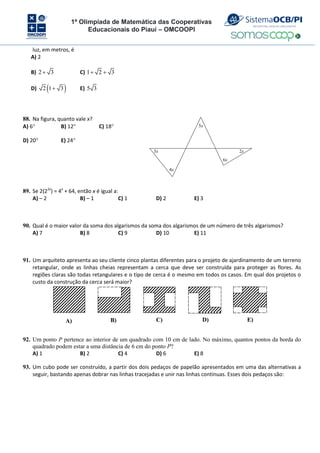 1ª Olimpíada de Matemática das Cooperativas
Educacionais do Piauí – OMCOOPI
luz, em metros, é
A) 2
B) 2 3
 C) 1 2 3
 
D)  
2 1 3
 E) 5 3
88. Na figura, quanto vale x?
A) 6 B) 12 C) 18
D) 20 E) 24
3x
4x
5x
6x
2x
89. Se 2(22x
) = 4x
+ 64, então x é igual a:
A) – 2 B) – 1 C) 1 D) 2 E) 3
90. Qual é o maior valor da soma dos algarismos da soma dos algarismos de um número de três algarismos?
A) 7 B) 8 C) 9 D) 10 E) 11
91. Um arquiteto apresenta ao seu cliente cinco plantas diferentes para o projeto de ajardinamento de um terreno
retangular, onde as linhas cheias representam a cerca que deve ser construída para proteger as flores. As
regiões claras são todas retangulares e o tipo de cerca é o mesmo em todos os casos. Em qual dos projetos o
custo da construção da cerca será maior?
A) B) C) D) E)
92. Um ponto P pertence ao interior de um quadrado com 10 cm de lado. No máximo, quantos pontos da borda do
quadrado podem estar a uma distância de 6 cm do ponto P?
A) 1 B) 2 C) 4 D) 6 E) 8
93. Um cubo pode ser construído, a partir dos dois pedaços de papelão apresentados em uma das alternativas a
seguir, bastando apenas dobrar nas linhas tracejadas e unir nas linhas contínuas. Esses dois pedaços são:
 