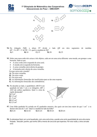 1ª Olimpíada de Matemática das Cooperativas
Educacionais do Piauí – OMCOOPI
A) B)
C)
E)
D)
94. No triângulo PQR, a altura PF divide o lado QR em dois segmentos de medidas
QF = 9 e RF = 5. Se PR = 13, qual é a medida de PQ?
A) 5 B) 10 C) 15 D) 20 E) 25
95. Sobre uma mesa estão três caixas e três objetos, cada um em uma caixa diferente: uma moeda, um grampo e uma
borracha. Sabe-se que
 A caixa verde está à esquerda da caixa azul;
 A moeda está à esquerda da borracha;
 A caixa vermelha está à direita do grampo;
 A borracha está à direita da caixa vermelha.
Em que caixa está a moeda?
A) Na caixa vermelha.
B) Na caixa verde.
C) Na caixa azul.
D) As informações fornecidas são insuficientes para se dar uma resposta.
E) As informações fornecidas são contraditórias.
96. No desenho ao lado, o quadrilátero ABCD é um
quadrado de lado 3 cm e os triângulos ABF e
AED são ambos equiláteros. Qual é a área da
região destacada?
A) 2 cm2
B) 1,5 cm2
C) 3 cm2
D) 4,5 cm2
E) 2,5 cm2
A
B
C
D
F
E
97. Uma folha quadrada foi cortada em 42 quadrados menores, dos quais um tem área maior do que 1 cm2
e os
demais têm área de 1 cm2
. Qual é a medida do lado da folha?
A) 6 cm B) 12 cm C) 21 cm D) 19 cm E) 20 cm
98. Eu planejava fazer um curral quadrado, com uma certa área, usando uma certa quantidade de cerca de arame
farpado. Descobri, porém, que tenho 10% a menos de cerca do que esperava. Por esta razão, a área cercada
será:
 