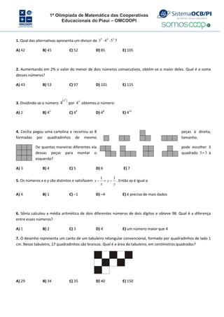 1ª Olimpíada de Matemática das Cooperativas
Educacionais do Piauí – OMCOOPI
1. Qual das alternativas apresenta um divisor de 3
4
5
5
4
3 
 ?
A) 42 B) 45 C) 52 D) 85 E) 105
2. Aumentando em 2% o valor do menor de dois números consecutivos, obtém-se o maior deles. Qual é a soma
desses números?
A) 43 B) 53 C) 97 D) 101 E) 115
3. Dividindo-se o número
 
2
4
4 por 4
4 obtemos o número:
A) 2 B) 43
C) 44
D) 48
E) 412
4. Cecília pegou uma cartolina e recortou as 8 peças à direita,
formadas por quadradinhos de mesmo tamanho.
De quantas maneiras diferentes ela pode escolher 3
dessas peças para montar o quadrado 3
3 à
esquerda?
A) 3 B) 4 C) 5 D) 6 E) 7
5. Os números x e y são distintos e satisfazem
y
y
x
x
1
1


 . Então xy é igual a
A) 4 B) 1 C) –1 D) –4 E) é preciso de mais dados
6. Sônia calculou a média aritmética de dois diferentes números de dois dígitos e obteve 98. Qual é a diferença
entre esses números?
A) 1 B) 2 C) 3 D) 4 E) um número maior que 4
7. O desenho representa um canto de um tabuleiro retangular convencional, formado por quadradinhos de lado 1
cm. Nesse tabuleiro, 17 quadradinhos são brancos. Qual é a área do tabuleiro, em centímetros quadrados?
A) 29 B) 34 C) 35 D) 40 E) 150
 