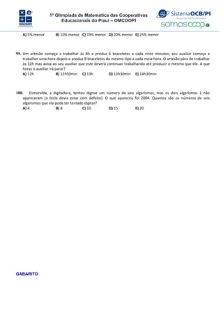 1ª Olimpíada de Matemática das Cooperativas
Educacionais do Piauí – OMCOOPI
A) 5% menor B) 10% menor C) 19% menor D) 20% menor E) 25% menor
99. Um artesão começa a trabalhar às 8h e produz 6 braceletes a cada vinte minutos; seu auxiliar começa a
trabalhar uma hora depois e produz 8 braceletes do mesmo tipo a cada meia hora. O artesão pára de trabalhar
às 12h mas avisa ao seu auxiliar que este deverá continuar trabalhando até produzir o mesmo que ele. A que
horas o auxiliar irá parar?
A) 12h B) 12h30min C) 13h D) 13h30min E) 14h30min
100. Esmeralda, a digitadora, tentou digitar um número de seis algarismos, mas os dois algarismos 1 não
apareceram (a tecla devia estar com defeito). O que apareceu foi 2004. Quantos são os números de seis
algarismos que ela pode ter tentado digitar?
A) 4 B) 8 C) 10 D) 15 E) 20
GABARITO
 